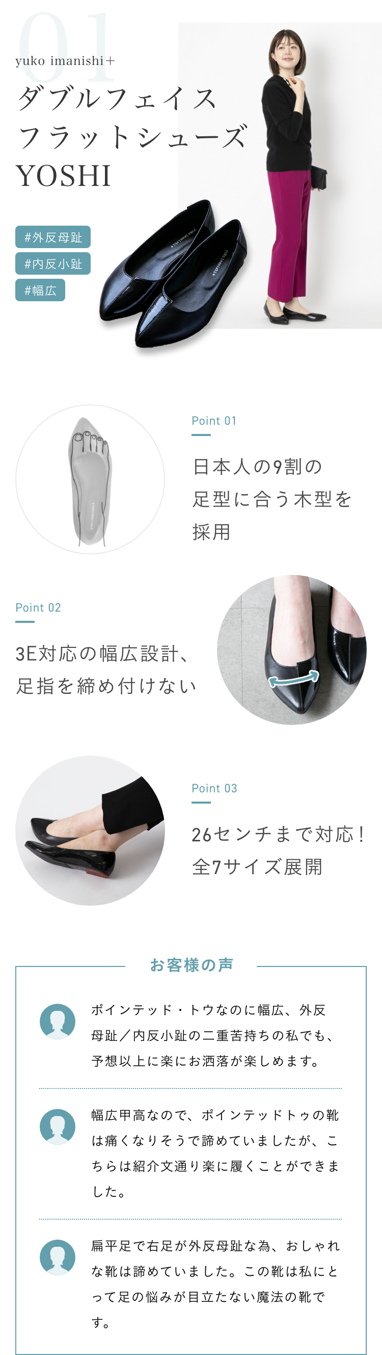 yuko imanishi＋/ダブルフェイスフラットシューズ YOSHI。「外反母趾」「内反小趾」「幅広」といった症状の人におすすめ。ポイント1、「日本人の9割の足型に合う木型を採用」。ポイント2、「3E対応の幅広設計、足指を締め付けない」ポイント3「26センチまで対応！全7サイズ展開」。購入者の声1、「ポインテッド・トウなのに幅広、外反母趾／内反小趾の二重苦持ちの私でも、予想以上に楽にお洒落が楽しめます。」。購入者の声2、「幅広甲高なので、ポインテッドトゥの靴は痛くなりそうで諦めていましたが、こちらは紹介文通り楽に履くことができました。」購入者の声3、「扁平足で右足が外反母趾な為、おしゃれな靴は諦めていました。この靴は私にとって足の悩みが目立たない魔法の靴です。」