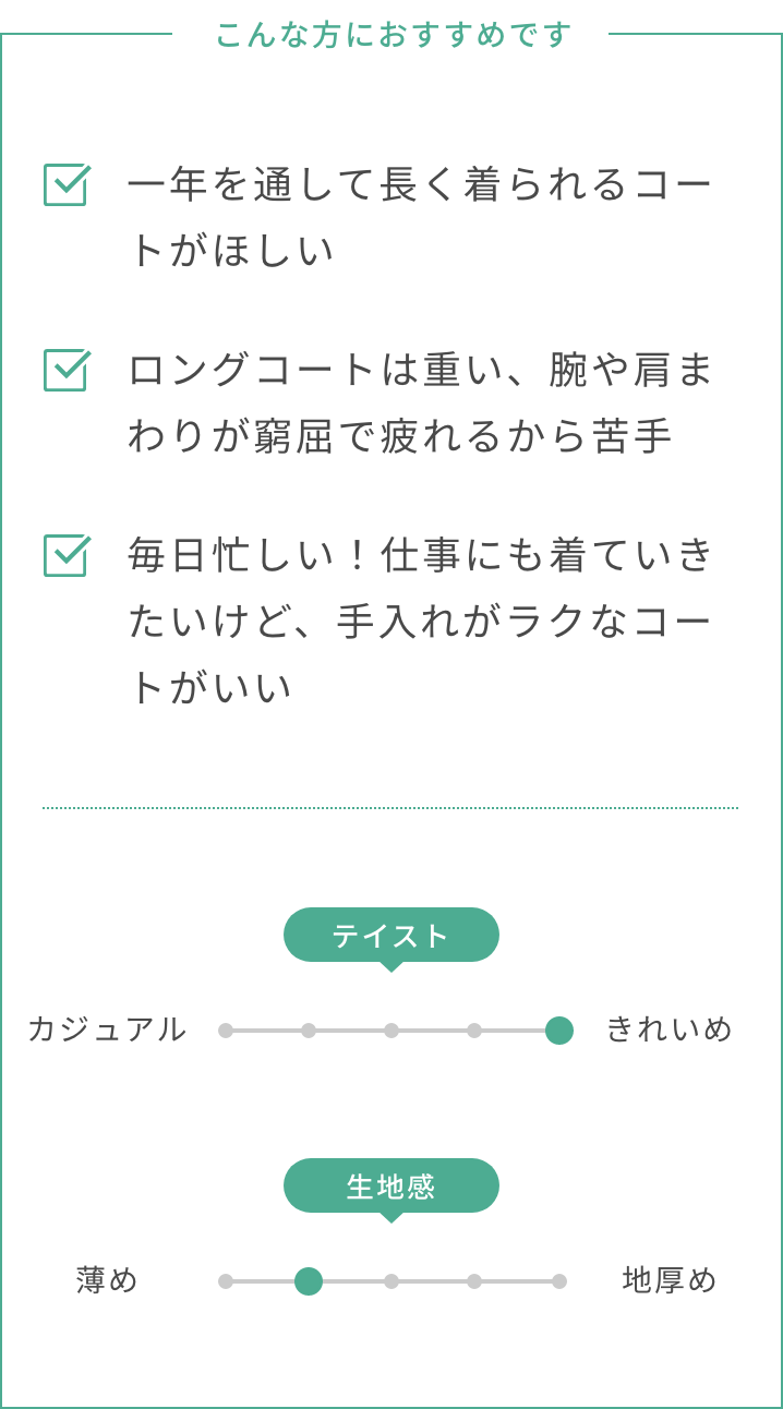 こんな方におすすめです。一年を通して長く着られるコートがほしい。ロングコートは重い、腕や肩まわりが窮屈で疲れるから苦手。毎日忙しい！仕事にも着ていきたいけど、手入れがラクなコートがいい。テイスト：きれいめ。生地感：やや薄め。