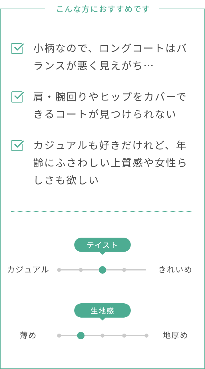 こんな方におすすめです。小柄なので、ロングコートはバランスが悪く見えがち…。肩・腕回りやヒップをカバーできるコートが見つけられない。カジュアルも好きだけれど、年齢にふさわしい上質感や女性らしさも欲しい。テイスト：カジュアルときれいめの間くらい。生地感：やや薄め。