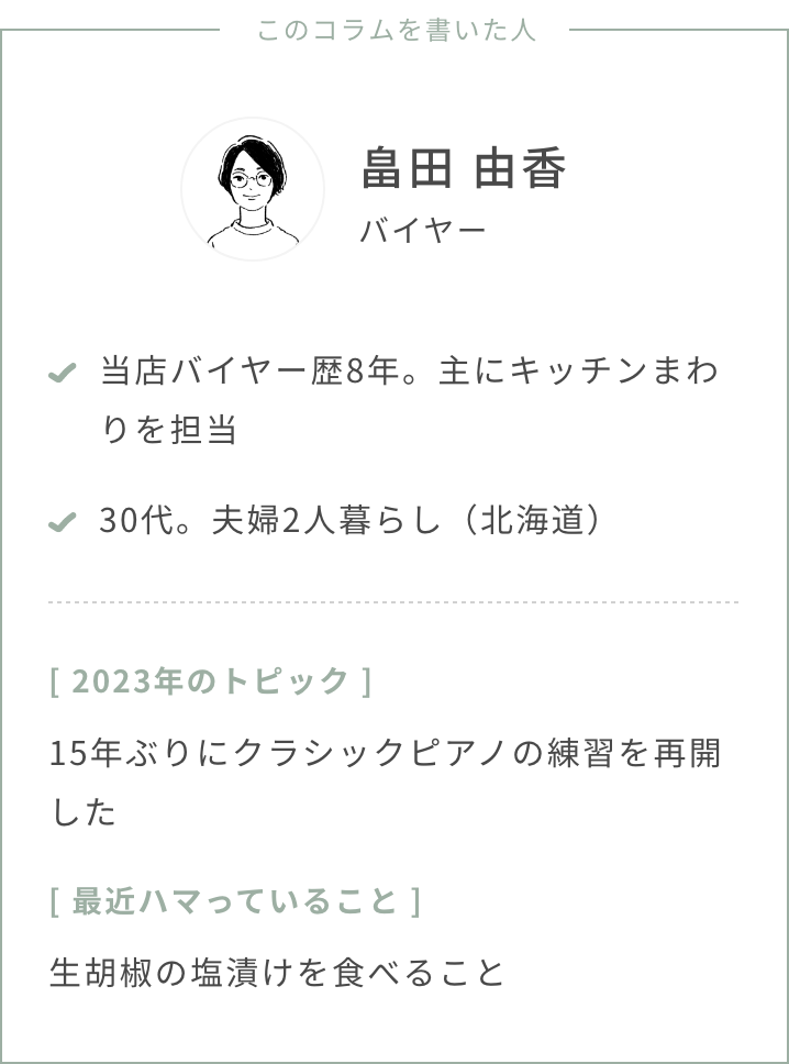 バイヤー畠田・年齢：30代・夫婦2人暮らし（北海道）・2023年のトピック：15年ぶりにクラシックピアノの練習を再開した・最近ハマっていること：生胡椒の塩漬けを食べること・スタストのバイヤー歴、担当ジャンル：バイヤー歴8年。主にキッチンまわりの仕入れを担当