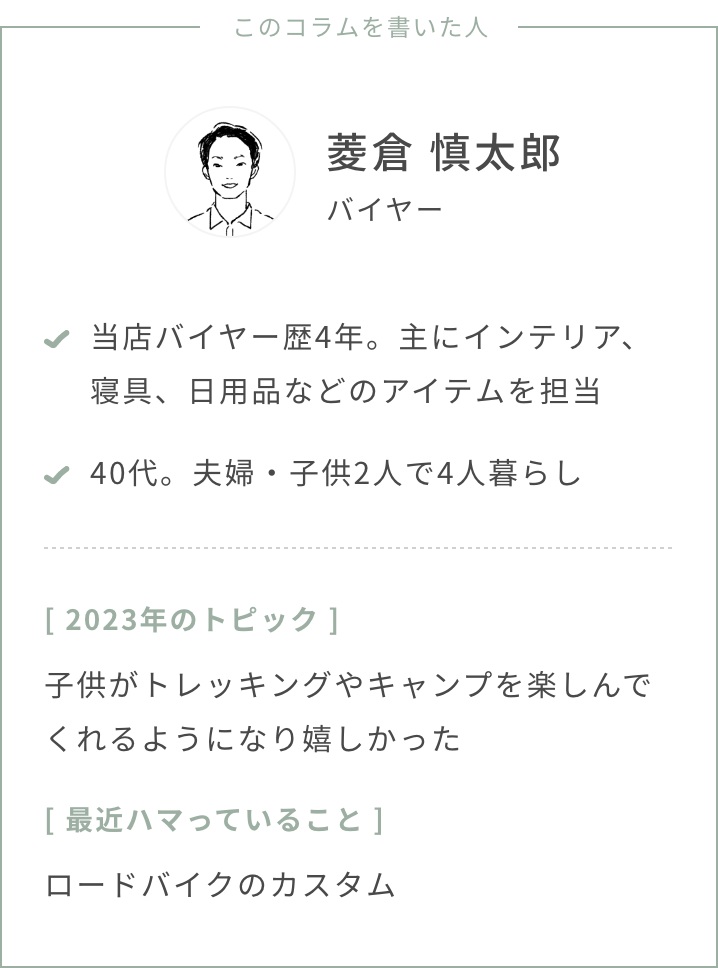 バイヤー菱倉・年齢：40代・夫婦・子供2人・2023年のトピック：子供がトレッキングやキャンプを楽しんでくれるようになり嬉しかった。・最近ハマっていること：ロードバイクのカスタム・スタストのバイヤー歴、担当ジャンル：バイヤー歴4年、主にインテリア、寝具、日用品などのアイテムを担当