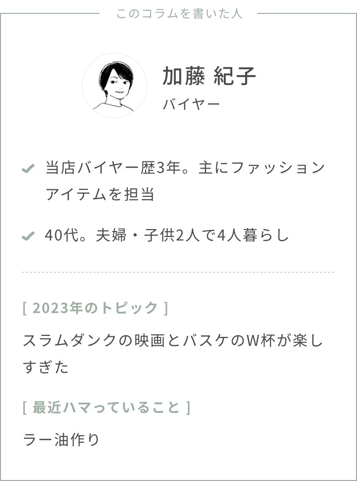 バイヤー加藤年齢：40代夫婦・子供2人2023年のトピック：スラムダンクの映画とバスケのW杯が楽しすぎた最近ハマっていること：ラー油作りスタストのバイヤー歴、担当ジャンル：バイヤー歴3年、主にファッションアイテムを担当