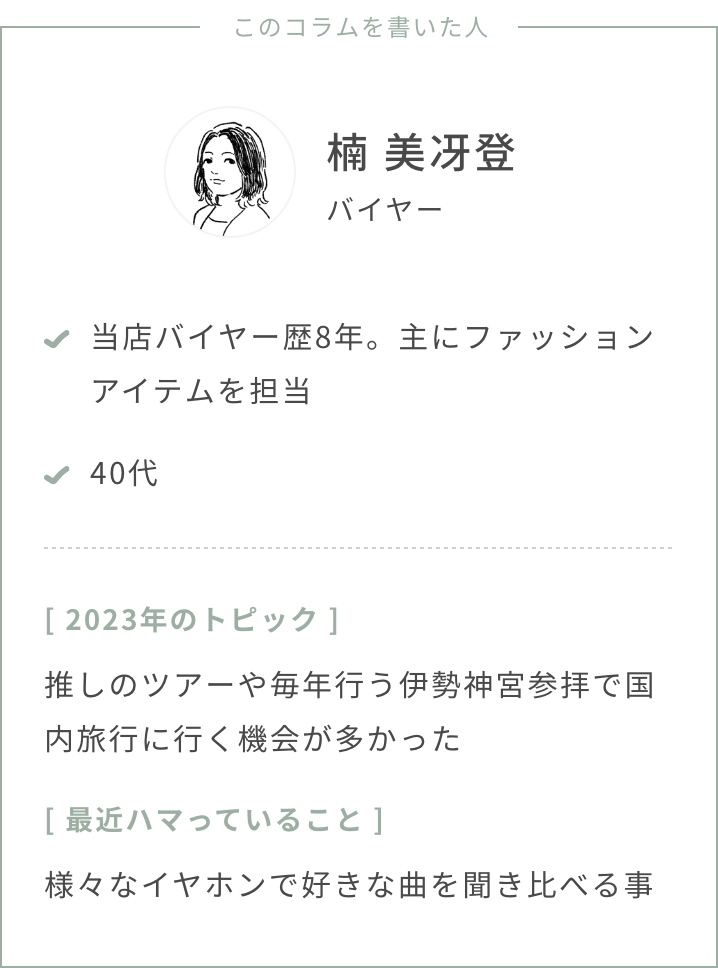 バイヤー楠年齢：40代2023年のトピック：推しのツアーや毎年行う伊勢神宮参拝で国内旅行に行く機会が多かった最近ハマっていること：様々なイヤホンで好きな曲を聞き比べる事スタストのバイヤー歴、担当ジャンル：バイヤー歴8年、ファッションを担当