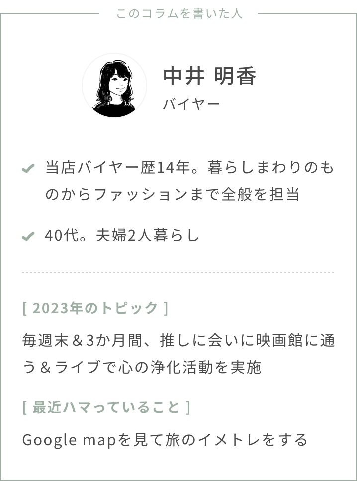 バイヤー中井年齢：40代夫婦2人暮らし2023年のトピック：毎週末＆3か月間、推しに会いに映画館に通う＆ライブで心の浄化活動を実施最近ハマっていること：google mapを見て旅のイメトレをするスタストのバイヤー歴、担当ジャンル：バイヤー歴14年、暮らしまわりのものからファッションまで全般を担当