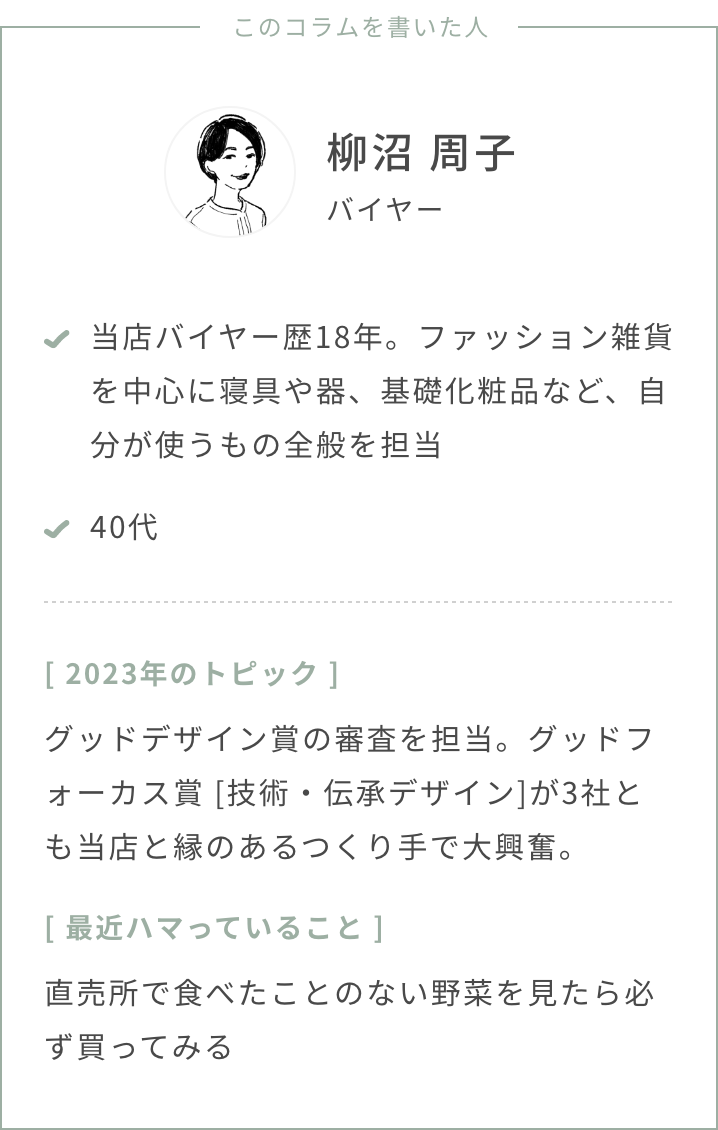 バイヤー柳沼年齢：40代2023年のトピック：グッドデザイン賞の審査を担当。グッドフォーカス賞 [技術・伝承デザイン]が3社とも当店と縁のあるつくり手で大興奮。最近ハマっていること：直売所で食べたことのない野菜を見たら必ず買ってみるスタストのバイヤー歴、担当ジャンル：バイヤー歴18年、ファッション雑貨を中心に寝具や器、基礎化粧品など、自分が使うもの全般を担当